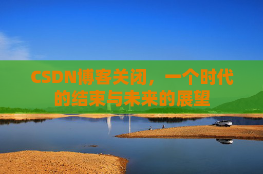 CSDN博客关闭，一个时代的结束与未来的展望